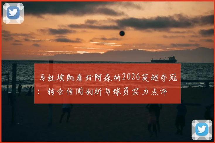 马杜埃凯看好阿森纳2026英超夺冠：转会传闻剖析与球员实力点评