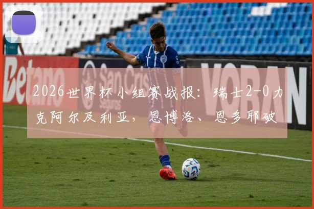 2026世界杯小组赛战报：瑞士2-0力克阿尔及利亚，恩博洛、恩多耶破门，附全场集锦回放与赛事关键解析