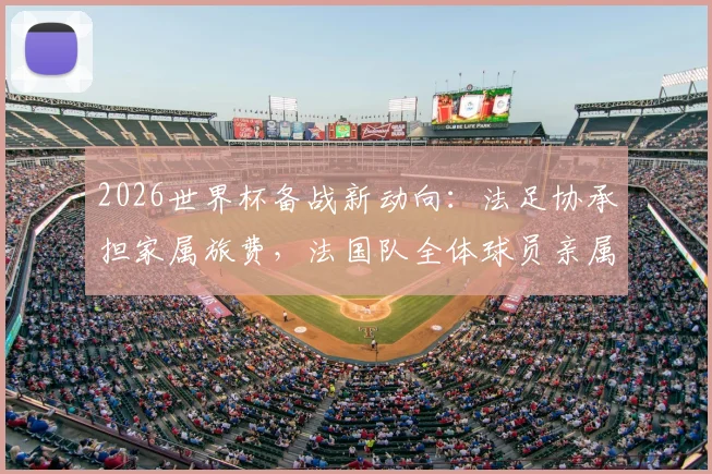 2026世界杯备战新动向：法足协承担家属旅费，法国队全体球员亲属将现场助威法国vs挪威关键战