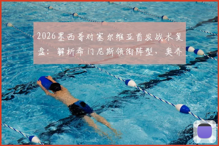 2026墨西哥对塞尔维亚首发战术复盘:解析希门尼斯领衔阵型,奥乔亚替补原因与未来展望