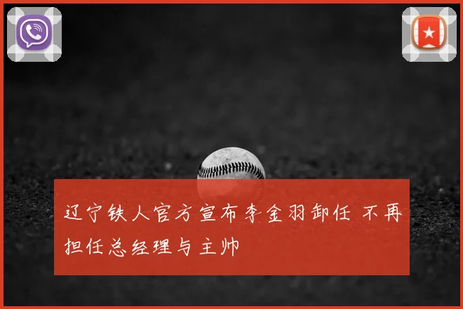 辽宁铁人官方宣布李金羽卸任 不再担任总经理与主帅