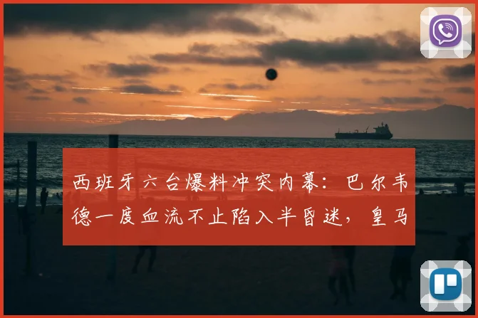 西班牙六台爆料冲突内幕：巴尔韦德一度血流不止陷入半昏迷，皇马球星与当事人现状引担忧