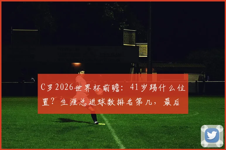 C罗2026世界杯前瞻：41岁踢什么位置？生涯总进球数排名第几，最后一舞进球预测