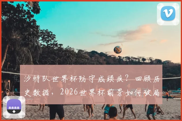 沙特队世界杯防守成顽疾?回顾历史数据,2026世界杯前景如何破局
