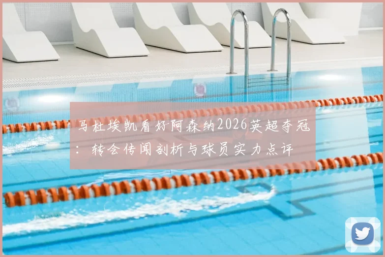 马杜埃凯看好阿森纳2026英超夺冠：转会传闻剖析与球员实力点评
