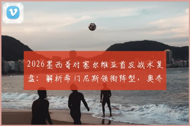 2026墨西哥对塞尔维亚首发战术复盘：解析希门尼斯领衔阵型，奥乔亚替补原因与未来展望