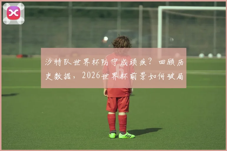 沙特队世界杯防守成顽疾？回顾历史数据，2026世界杯前景如何破局