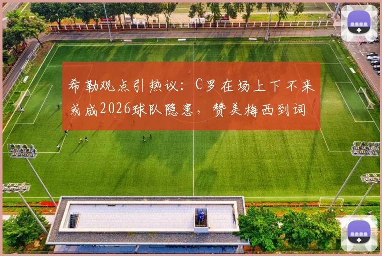 希勒观点引热议:C罗在场上下不来或成2026球队隐患,赞美梅西到词穷