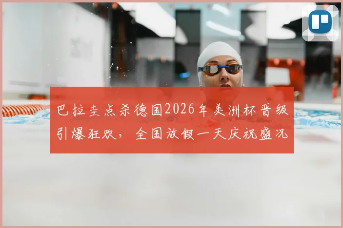巴拉圭点杀德国2026年美洲杯晋级引爆狂欢，全国放假一天庆祝盛况空前