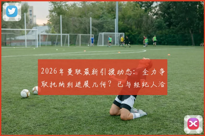 2026年曼联最新引援动态：全力争取托纳利进展几何？已与经纪人洽谈数日