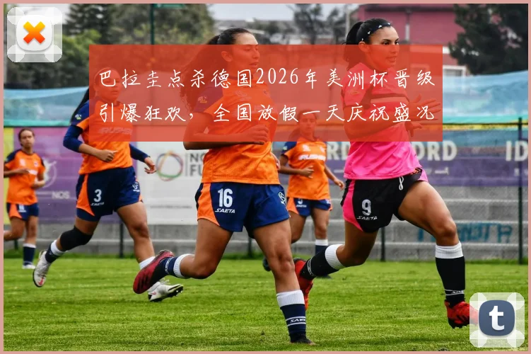 巴拉圭点杀德国2026年美洲杯晋级引爆狂欢,全国放假一天庆祝盛况空前