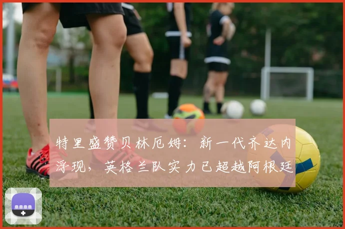 特里盛赞贝林厄姆：新一代齐达内浮现，英格兰队实力已超越阿根廷？2026世界杯前瞻