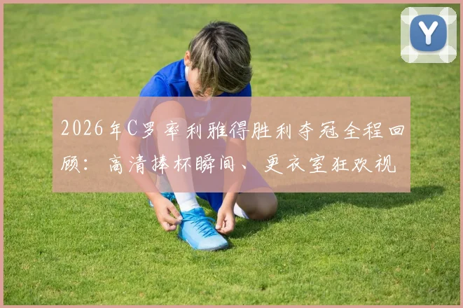 2026年C罗率利雅得胜利夺冠全程回顾：高清捧杯瞬间、更衣室狂欢视频及冠军含金量深度分析