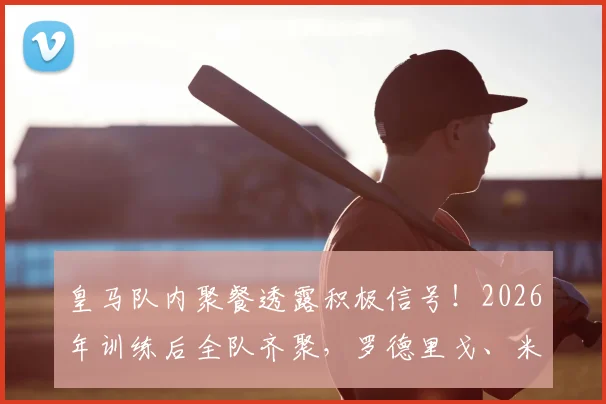 皇马队内聚餐透露积极信号!2026年训练后全队齐聚,罗德里戈、米利唐亮相引关注