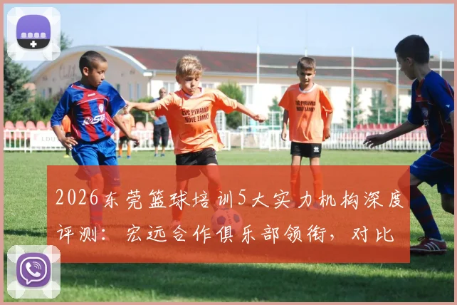 2026东莞篮球培训5大实力机构深度评测：宏远合作俱乐部领衔，对比口碑与性价比，帮你避坑选对不焦虑