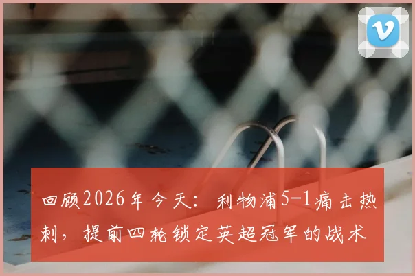回顾2026年今天：利物浦5-1痛击热刺，提前四轮锁定英超冠军的战术细节与历史意义
